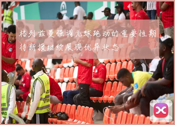 格列兹曼强调无球跑动的重要性期待新援继续展现优异状态