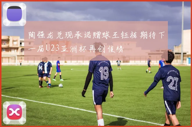 陶强龙兑现承诺赠球王钰栋期待下一届U23亚洲杯再创佳绩
