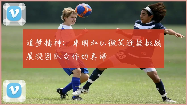 追梦精神：库明加以微笑迎接挑战展现团队合作的真谛