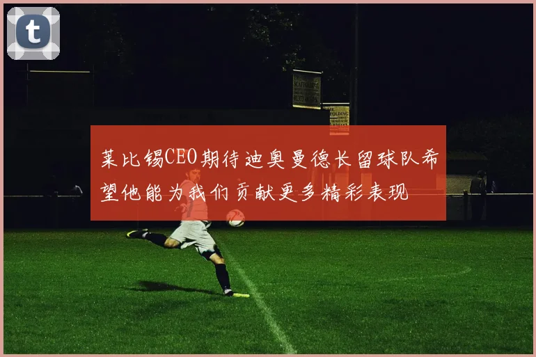 莱比锡CEO期待迪奥曼德长留球队希望他能为我们贡献更多精彩表现