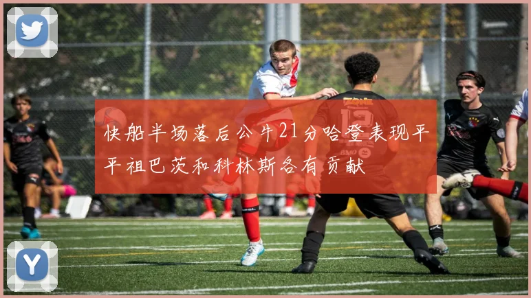 快船半场落后公牛21分哈登表现平平祖巴茨和科林斯各有贡献