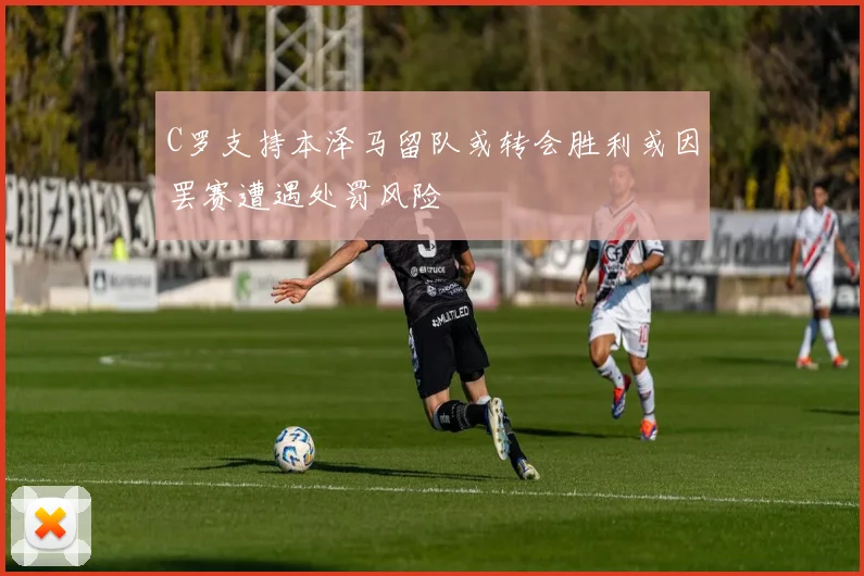 C罗支持本泽马留队或转会胜利或因罢赛遭遇处罚风险